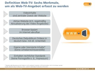 Vertraulich/Confidential, © Goldmedia
Definition Web-TV: Sechs Merkmale,
um als Web-TV-Angebot erfasst zu werden
4
1
2
3
4
5
6
* Redaktionelle Bearbeitung der Inhalte ist nicht verlässlich kodierbar und konnte daher nicht mit erhoben werden
Quelle: BLM/LFK-Web-TV-Monitor 2015, 12/2015, BLM-Web-TV-Monitor 2010-2012
Aktive Website (d.h. regelmäßig
Aktualisierung des Video-Angebotes)
Browser-basiert
im Internet abrufbar
Deutsches Zielpublikum (Videos in
deutsch bzw. mit dt. Untertitel)
Eigene oder lizenzierte Inhalte*
(keine Urheberrechtsverstöße)
Einhalten rechtlicher Standards
(keine Pornografie o. ä., Impressum)
Videoinhalte
sind zentraler Zweck der Website
 