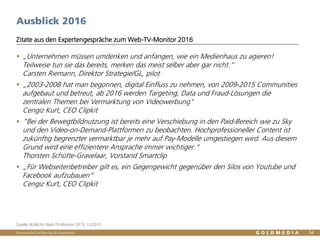 Vertraulich/Confidential, © Goldmedia 54
Ausblick 2016
 „Unternehmen müssen umdenken und anfangen, wie ein Medienhaus zu agieren!
Teilweise tun sie das bereits, merken das meist selber aber gar nicht.“
Carsten Riemann, Direktor Strategie/GL, pilot
 „2003-2008 hat man begonnen, digital Einfluss zu nehmen, von 2009-2015 Communities
aufgebaut und betreut, ab 2016 werden Targeting, Data und Fraud-Lösungen die
zentralen Themen bei Vermarktung von Videowerbung“
Cengiz Kurt, CEO Clipkit
 "Bei der Bewegtbildnutzung ist bereits eine Verschiebung in den Paid-Bereich wie zu Sky
und den Video-on-Demand-Plattformen zu beobachten. Hochprofessioneller Content ist
zukünftig begrenzter vermarktbar je mehr auf Pay-Modelle umgestiegen wird. Aus diesem
Grund wird eine effizientere Ansprache immer wichtiger.“
Thorsten Schütte-Gravelaar, Vorstand Smartclip
 „Für Webseitenbetreiber gilt es, ein Gegengewicht gegenüber den Silos von Youtube und
Facebook aufzubauen“
Cengiz Kurt, CEO Clipkit
Zitate aus den Expertengespräche zum Web-TV-Monitor 2016
Quelle: BLM/LFK-Web-TV-Monitor 2015, 12/2015
 