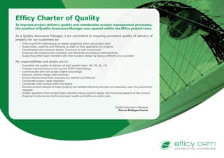 Efficy Charter of Quality
To improve project delivery quality and standardize project management processes,
the position of Quality Assurance Manager was opened within the Efficy project team.
As a Quality Assurance Manager, I am committed to ensuring consistent quality of delivery of
projects for our customers by:
–	 Enforcing EFDM methodology & related guidelines within the project team
–	 Supervising, coaching and following up staff on their application on projects
–	 Coordinating best practices design, functional as well as technical
–	 Ensuring that solutions are consistent and delivered according to best practices
–	 Supporting other team members with their solution design by being a referent or a counselor
My responsibilities and duties are to:
–	 Guarantee the quality of delivery of each project team: BE, FR, NL, CH
–	 Propose improvements to the current EFDM methodology
–	 Communicate and train project teams accordingly
–	 Improve solution design best practices
–	 Ensure that technical best practices are defined and followed
–	 Coordinate project cases resolution
–	 Coordinate code reviews within the teams
–	 Reviews solution designs of major projects and validate that best practices are respected, upon the consultants’
requests
–	 Answer questions from project team members about solution design and functional aspects of the product
–	 Organize functional and technical project audits and define an action plan
Quality Assurance Manager
Pierre-Philippe Fouret
 