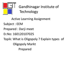 Gandhinagar Institute of
Technology
Active Learning Assignment
Subject : EEM
Prepared : Darji meet
Er.No: 160120107025
Topik: What is Oligopoly ? Explain types of
Oligopoly Markt
Prepared
 