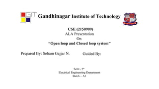 Gandhinagar Institute of Technology
CSE (2150909)
ALA Presentation
On
“Open loop and Closed loop system”
Prepared By: Soham Gajjar N. Guided By:
Sem:- 5th
Electrical Engineering Department
Batch – A1
 