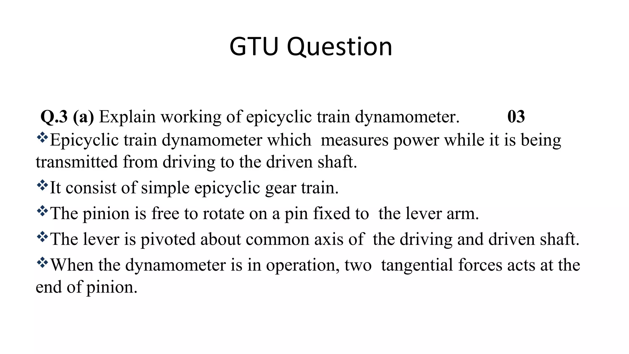 GTU Question
Q.3 (a) Explain working of epicyclic train dynamometer. 03
Epicyclic train dynamometer which measures power while it is being
transmitted from driving to the driven shaft.
It consist of simple epicyclic gear train.
The pinion is free to rotate on a pin fixed to the lever arm.
The lever is pivoted about common axis of the driving and driven shaft.
When the dynamometer is in operation, two tangential forces acts at the
end of pinion.
 
