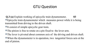 GTU Question
Q.3 (a) Explain working of epicyclic train dynamometer. 03
Epicyclic train dynamometer which measures power while it is being
transmitted from driving to the driven shaft.
It consist of simple epicyclic gear train.
The pinion is free to rotate on a pin fixed to the lever arm.
The lever is pivoted about common axis of the driving and driven shaft.
When the dynamometer is in operation, two tangential forces acts at the
end of pinion.
 