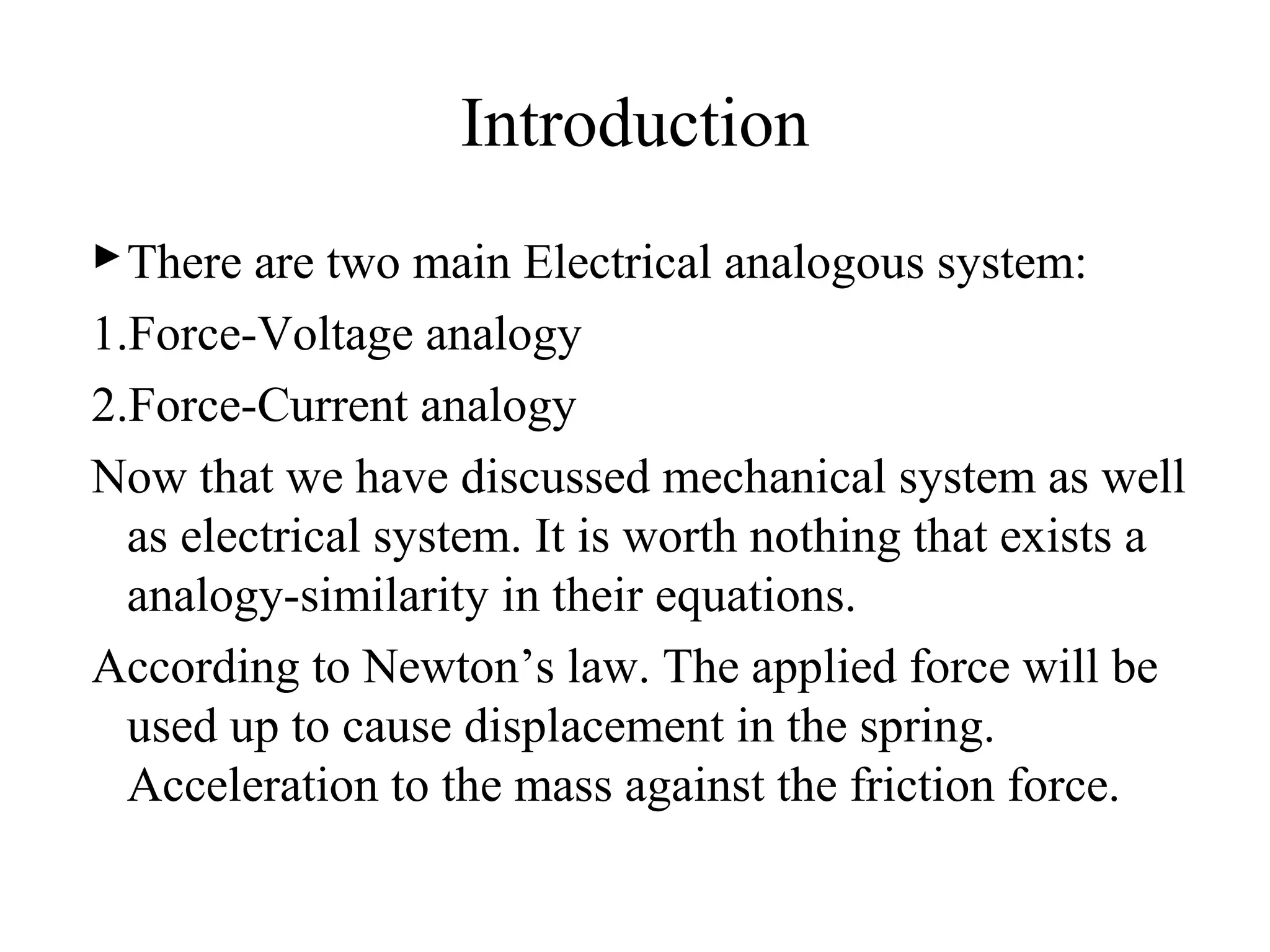 Introduction
There are two main Electrical analogous system:
1.Force-Voltage analogy
2.Force-Current analogy
Now that we have discussed mechanical system as well
as electrical system. It is worth nothing that exists a
analogy-similarity in their equations.
According to Newton’s law. The applied force will be
used up to cause displacement in the spring.
Acceleration to the mass against the friction force.