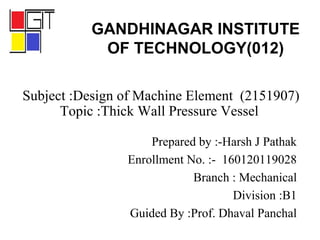 Subject :Design of Machine Element (2151907)
Topic :Thick Wall Pressure Vessel
Prepared by :-Harsh J Pathak
Enrollment No. :- 160120119028
Branch : Mechanical
Division :B1
Guided By :Prof. Dhaval Panchal
GANDHINAGAR INSTITUTE
OF TECHNOLOGY(012)
 