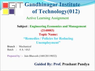 Gandhinagar Institute
of Technology(012)
Subject : Engineering Economics and Management
(2140003)
Active Learning Assignment
Branch : Mechanical
Batch : 4 A / 4A3
Prepared by : - Jain Bhavesh (160120119032)
Guided By: Prof. Prashant Pandya
Topic Name:
“Remedies / Policies for Reducing
Unemployment”
 