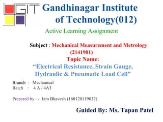 Gandhinagar Institute
of Technology(012)
Subject : Mechanical Measurement and Metrology
(2141901)
Active Learning Assignment
Branch : Mechanical
Batch : 4 A / 4A3
Prepared by : - Jain Bhavesh (160120119032)
Guided By: Ms. Tapan Patel
Topic Name:
“Electrical Resistance, Strain Gauge,
Hydraulic & Pneumatic Load Cell”
 
