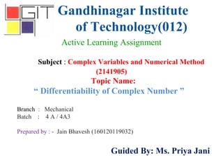 Gandhinagar Institute
of Technology(012)
Subject : Complex Variables and Numerical Method
(2141905)
Active Learning Assignment
Branch : Mechanical
Batch : 4 A / 4A3
Prepared by : - Jain Bhavesh (160120119032)
Guided By: Ms. Priya Jani
Topic Name:
“ Differentiability of Complex Number ”
 