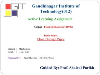 Gandhinagar Institute of
Technology(012)
Subject : Fluid Mechanics (2141906)
Active Learning Assignment
Branch : Mechanical
Batch : 4 A / 4A3
Prepared by : - Jain Bhavesh (160120119032)
Guided By: Prof. Shaival Parikh
Topic Name:
Flow Through Pipes
 