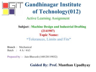 Gandhinagar Institute
of Technology(012)
Subject : Machine Design and Industrial Drafting
(2141907)
Active Learning Assignment
Branch : Mechanical
Batch : 4 A / 4A3
Prepared by : - Jain Bhavesh (160120119032)
Guided By: Prof. Manthan Upadhyay
Topic Name:
“Tolerances, Limits and Fits”
 