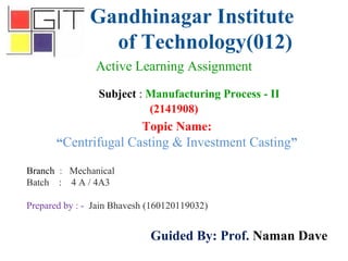 Gandhinagar Institute
of Technology(012)
Subject : Manufacturing Process - II
(2141908)
Active Learning Assignment
Branch : Mechanical
Batch : 4 A / 4A3
Prepared by : - Jain Bhavesh (160120119032)
Guided By: Prof. Naman Dave
Topic Name:
“Centrifugal Casting & Investment Casting”
 