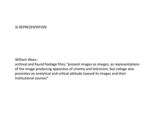 3) REPRESENTATION
William Wees :
archival and found footage films “present images as images, as representations
of the image-producing apparatus of cinema and television, but collage also
promotes an analytical and critical attitude toward its images and their
institutional sources”