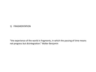 1) FRAGMENTATION
“the experience of the world in fragments, in which the passing of time means
not progress but disintegration.” Walter Benjamin