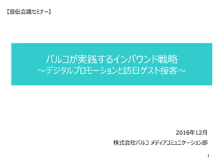 パルコが実践するインバウンド戦略
～デジタルプロモーションと訪日ゲスト接客～
2016年12月
株式会社パルコ メディアコミュニケーション部
【宣伝会議セミナー】
1
 