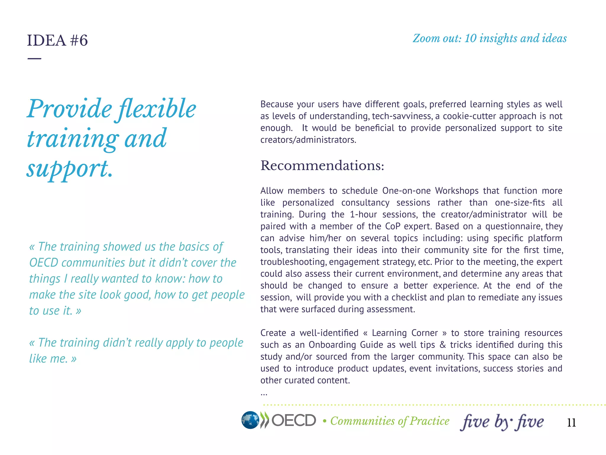 • Communities of Practice
Zoom out: 10 insights and ideas
—
11
IDEA #6
« The training showed us the basics of
OECD communities but it didn’t cover the
things I really wanted to know: how to
make the site look good, how to get people
to use it. » 
« The training didn’t really apply to people
like me. »
Because your users have different goals, preferred learning styles as well
as levels of understanding, tech-savviness, a cookie-cutter approach is not
enough. It would be beneﬁcial to provide personalized support to site
creators/administrators.
Recommendations:
Allow members to schedule One-on-one Workshops that function more
like personalized consultancy sessions rather than one-size-ﬁts all
training. During the 1-hour sessions, the creator/administrator will be
paired with a member of the Ambassadors network, Product Manager or
other expert within the OECD Communities Team. Based on a
questionnaire, they can advise him/her on several topics including: using
speciﬁc platform tools, translating their ideas into their community site for
the ﬁrst time, troubleshooting, engagement strategy, etc. Prior to the
meeting, the expert could also assess their current environment, and
determine any areas that should be changed to ensure a better experience.
At the end of the session, will provide you with a checklist and plan to
remediate any issues that were surfaced during assessment.
Create a well-identiﬁed « Learning Corner » to store training resources
such as an Onboarding Guide as well tips & tricks identiﬁed during this
study and/or sourced from the larger community. This space can also be
used to introduce product updates, event invitations, success stories and
other curated content.
…
Provide ﬂexible
training and
support.
 