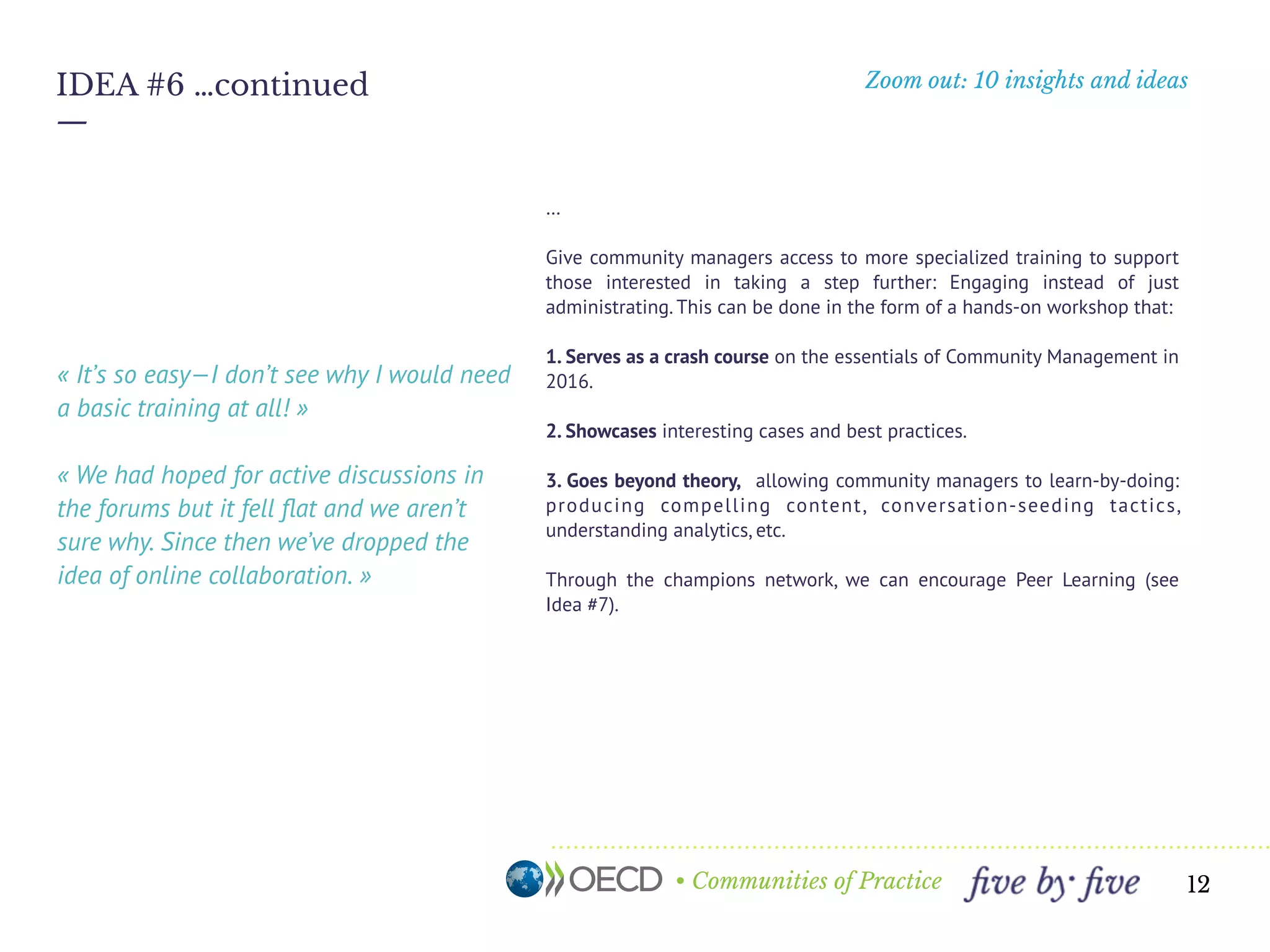 • Communities of Practice
Zoom out: 10 insights and ideas
—
12
IDEA #6 …continued
…
Give community managers access to more specialized training to support
those interested in taking a step further: Engaging instead of just
administrating. This can be done in the form of a hands-on workshop that:
1. Serves as a crash course on the essentials of Community Management in
2016.
2. Showcases interesting cases and best practices.
3. Goes beyond theory, allowing community managers to learn-by-doing:
producing compelling content, conversation-seeding tactics,
understanding analytics, etc.
Through the champions network, we can encourage Peer Learning (see
Idea #7).
« It’s so easy—I don’t see why I would need
a basic training at all! » 
« We had hoped for active discussions in
the forums but it fell ﬂat and we aren’t
sure why. Since then we’ve dropped the
idea of online collaboration. »
 