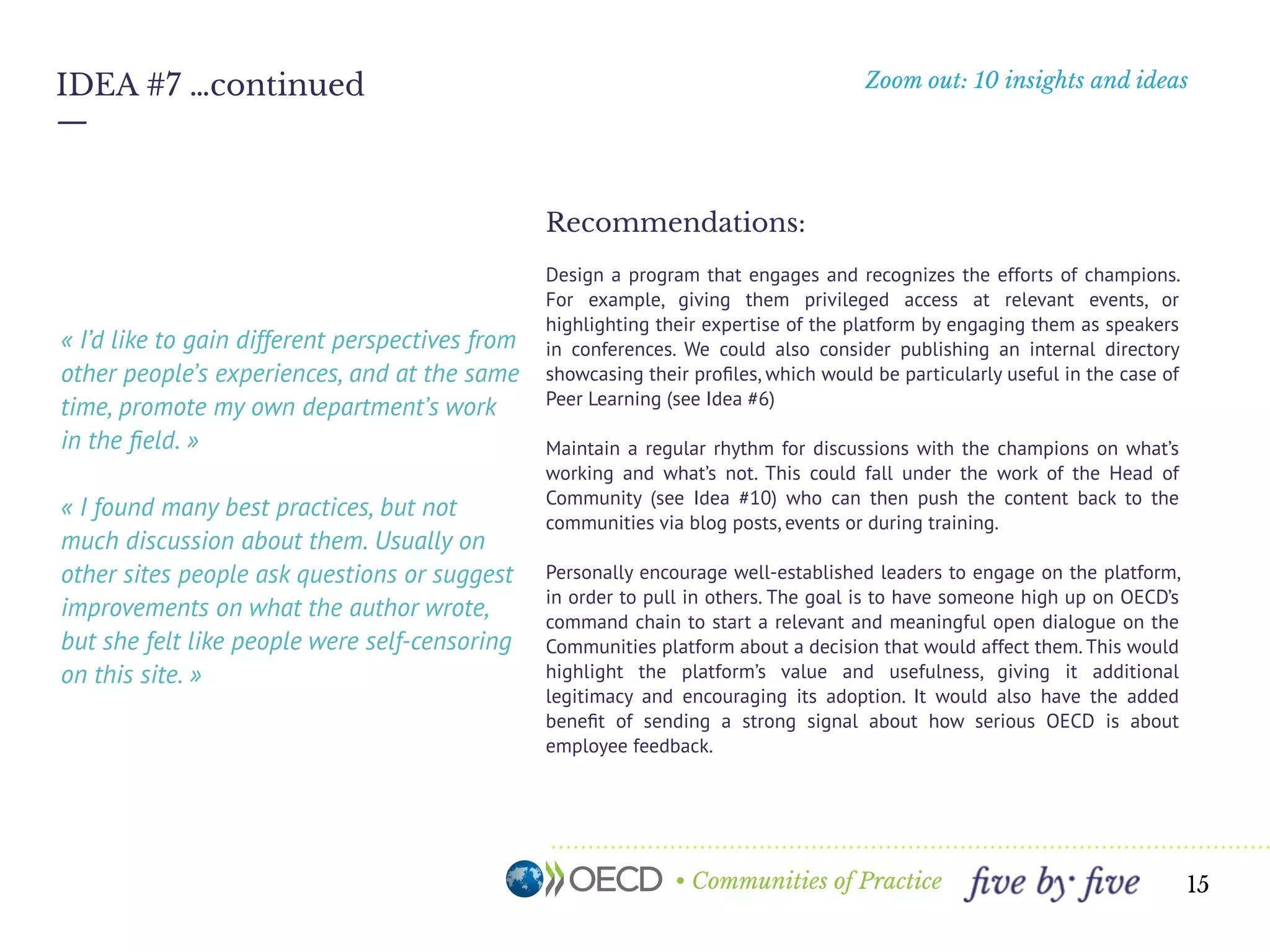 • Communities of Practice
Zoom out: 10 insights and ideas
—
15
IDEA #7 …continued
« I’d like to gain different perspectives from
other people’s experiences, and at the same
time, promote my own department’s work
in the ﬁeld. »
« I found many best practices, but not
much discussion about them. Usually on
other sites people ask questions or suggest
improvements on what the author wrote,
but I felt like people were self-censoring on
this site. »
Recommendations:
Design a program that engages and recognizes the efforts of champions.
For example, giving them privileged access at relevant events, or
highlighting their expertise of the platform by engaging them as speakers
in conferences. We could also consider publishing an internal directory
showcasing their proﬁles, which would be particularly useful in the case of
Peer Learning (see Idea #6)
Maintain a regular rhythm for discussions with the champions on what’s
working and what’s not. This could fall under the work of the Head of
Community (see Idea #10) who can then push the content back to the
communities via blog posts, events or during training.
Personally encourage well-established leaders to engage on the platform,
in order to pull in others. The goal is to have someone high up on OECD’s
command chain to start a relevant and meaningful open dialogue on the
Communities platform about a decision that would affect them. This would
highlight the platform’s value and usefulness, giving it additional
legitimacy and encouraging its adoption. It would also have the added
beneﬁt of sending a strong signal about how serious OECD is about
employee feedback.
 