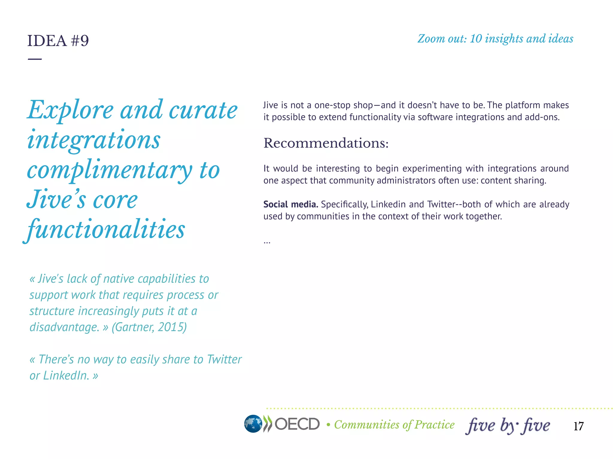 • Communities of Practice
Zoom out: 10 insights and ideas
—
17
IDEA #9
« Jive's lack of native capabilities to
support work that requires process or
structure increasingly puts it at a
disadvantage. » (Gartner, 2015)
« There’s no way to easily share to Twitter
or LinkedIn. »
Jive is not a one-stop shop—and it doesn’t have to be. The platform makes
it possible to extend functionality via software integrations and add-ons.
Recommendations:
It would be interesting to begin experimenting with integrations around
one aspect that community administrators often use: content sharing.
Social media. Speciﬁcally, Linkedin and Twitter--both of which are already
used by communities in the context of their work together.
…
Explore and curate
integrations
complimentary to
Jive’s core
functionalities
 