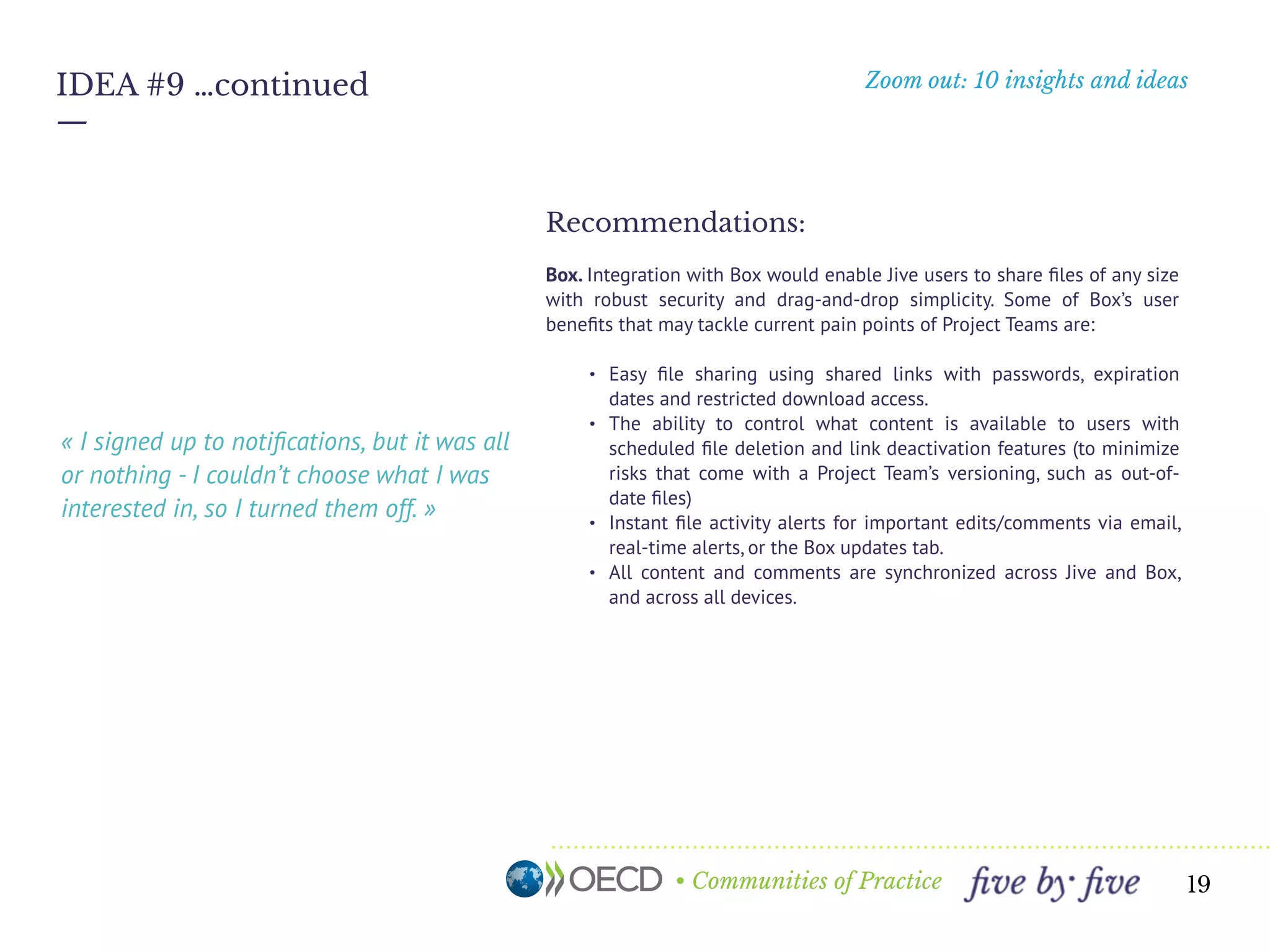 • Communities of Practice
Zoom out: 10 insights and ideas
—
19
IDEA #9 …continued
Recommendations:
Box. Integration with Box would enable Jive users to share ﬁles of any size
with robust security and drag-and-drop simplicity. Some of Box’s user
beneﬁts that may tackle current pain points of Project Teams are:
• Easy ﬁle sharing using shared links with passwords, expiration
dates and restricted download access.
• The ability to control what content is available to users with
scheduled ﬁle deletion and link deactivation features (to minimize
risks that come with a Project Team’s versioning, such as out-of-
date ﬁles)
• Instant ﬁle activity alerts for important edits/comments via email,
real-time alerts, or the Box updates tab.
• All content and comments are synchronized across Jive and Box,
and across all devices.
 