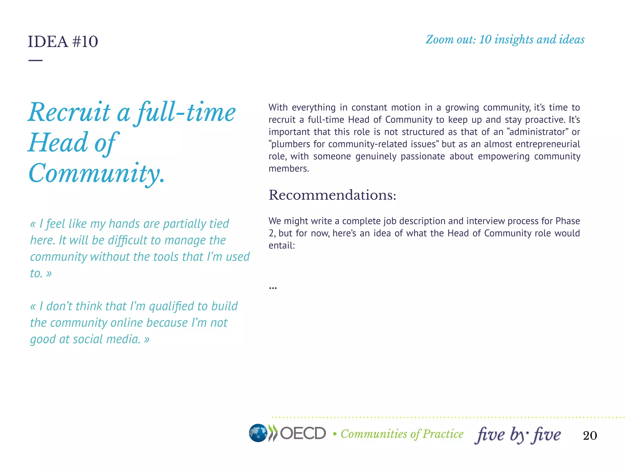 • Communities of Practice
Zoom out: 10 insights and ideas
—
20
IDEA #10
« I feel like my hands are partially tied
here. It will be difﬁcult to manage the
community without the tools that I’m used
to. »
« I don’t think that I’m qualiﬁed to build
the community online because I’m not
good at social media. »
With everything in constant motion in a growing community, it’s time to
recruit a full-time Product Manager to keep up and stay proactive. It’s
important that this role is not structured as that of an “administrator” or
“plumbers for community-related issues” but as an almost entrepreneurial
role, with someone genuinely passionate about empowering community
members.
Recommendations:
We might write a complete job description and interview process for Phase
2, but for now, here’s an idea of what the Product Manager role would
entail:
40%
Content production, curation and sharing
The Product Manager is a wordsmith, able to craft clear and appealing
messages to ﬁt any medium: blog posts, guest articles, emails, proposals,
social content, etc. He or she should also have a discerning and organized
mind - sifting through the content coming out of communities and
determining what to share, how to share, and when to share it.
Recruit a full-time
Product Manager.
« We don’t know if we should dictate how
people send comments on drafts - we’re
still learning. »
 