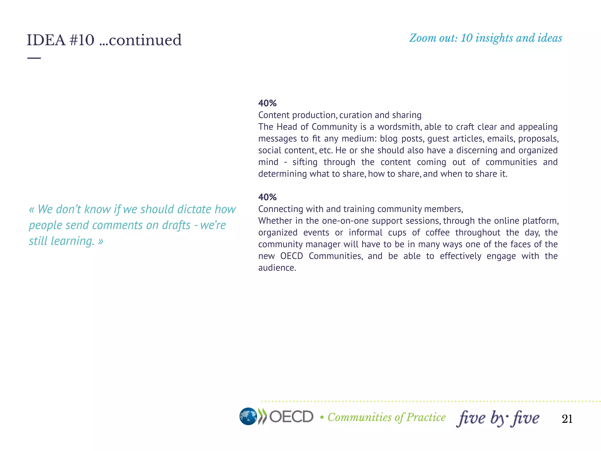 • Communities of Practice
Zoom out: 10 insights and ideas
—
21
IDEA #10 …continued
30%
Connecting with, supporting and training community members,
Whether in the one-on-one support sessions, through the online platform,
organized events or informal cups of coffee throughout the day, the
community manager will have to be in many ways one of the faces of the
new OECD Communities, and be able to effectively engage with the
audience.
15%
Researching and analyzing efforts that best drive adoption and
engagement and ﬁnding creative ways to implement them across the
OECD. Like a startup founder, this professional must understand how
communities are currently responding to efforts to engage them and
determine what’s working and what’s not, incorporating this information
effectively into the overall product+community strategy.
15%
Project management. There will be launch campaigns, system updates,
happy hours, speaker series...the Product Manager needs to keep a birds-
eye view of everything happening while making sure each task is
completed on-time and with great production value.
« Who is monitoring the comments for
ideas? How do we reference them when we
ﬁnd good ones? »
 