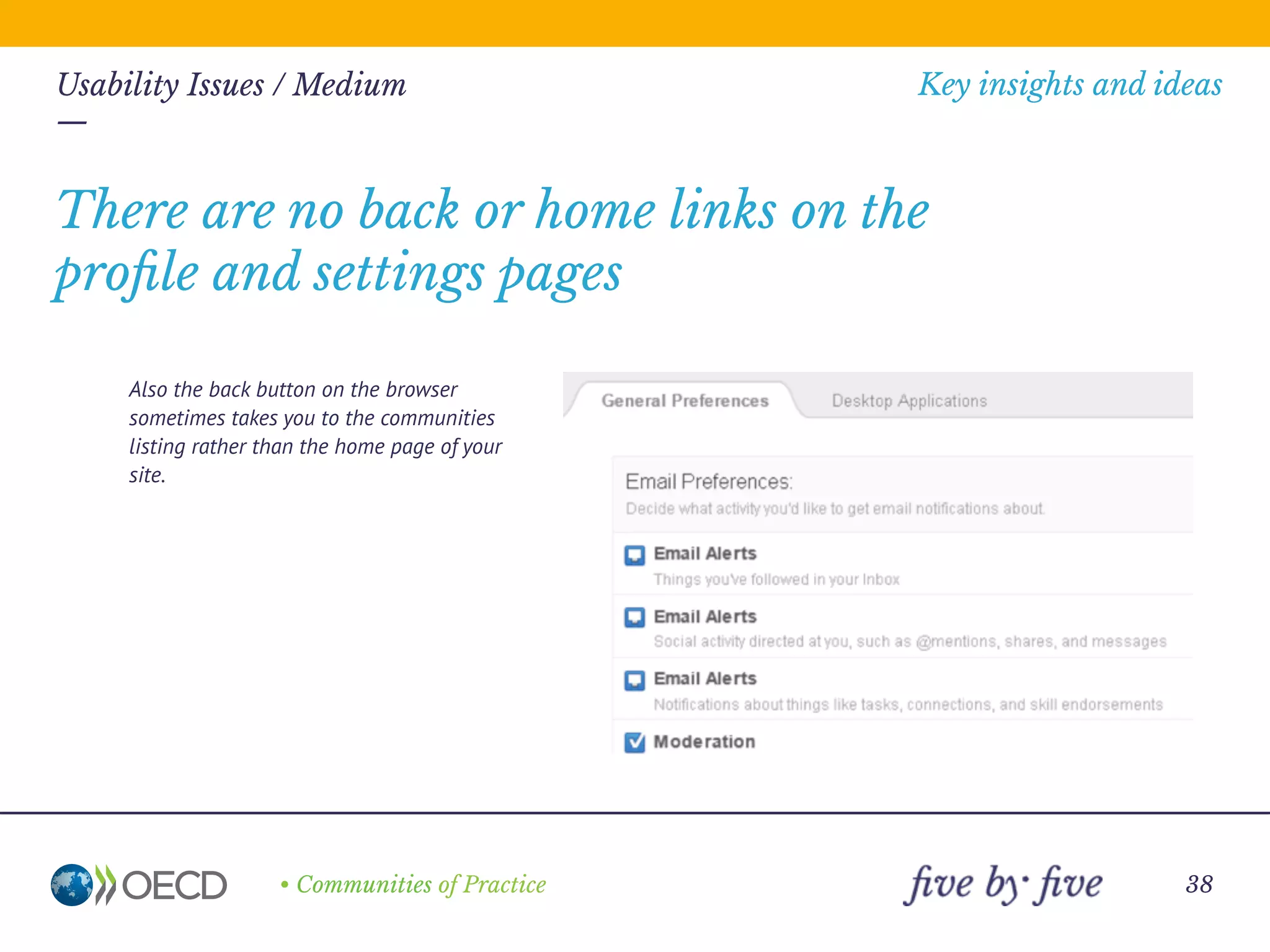 —
• Communities of Practice
Key insights and ideas
38
Usability Issues / Medium
—
• There are several different places to
customise the site.
• The proﬁle, alert, settings and other
pages seems to be separate from the
main site (although this may be logical if
you are a member of more than one site,
it could be displayed more clearly).
Inconsistent navigation
 