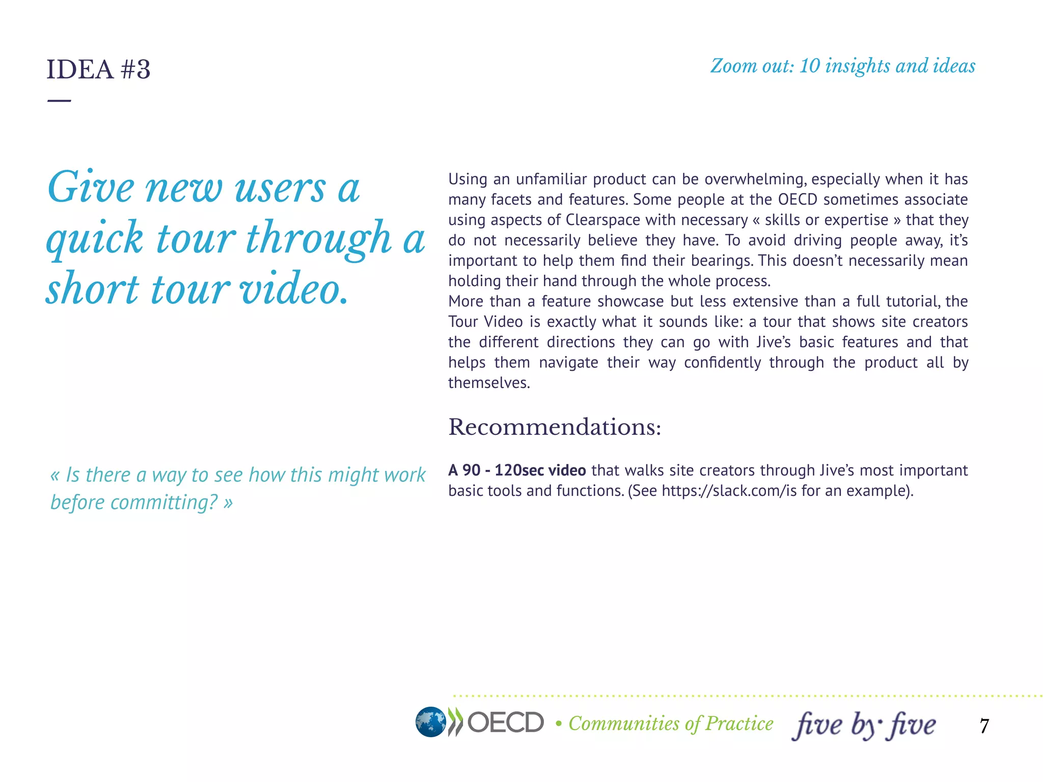 • Communities of Practice
Zoom out: 10 insights and ideas
—
7
IDEA #3
« Is there a way to see how this might work
before committing? »
Using an unfamiliar product can be overwhelming, especially when it has
many facets and features. Some people at the OECD sometimes associate
using aspects of OECD Communities with necessary « skills or expertise »
that they do not necessarily believe they have. To avoid driving people
away, it’s important to help them ﬁnd their bearings. This doesn’t
necessarily mean holding their hand through the whole process.
More than a feature showcase but less extensive than a full tutorial, the
Tour Video is exactly what it sounds like: a tour that shows site creators
the different directions they can go with Jive’s basic features and that
helps them navigate their way conﬁdently through the product all by
themselves.
Recommendations:
A 90 - 120sec video that walks site creators through Jive’s most important
basic tools and functions. (See https://slack.com/is for an example).
Give new users a
quick intro through
a short tour-video.
 