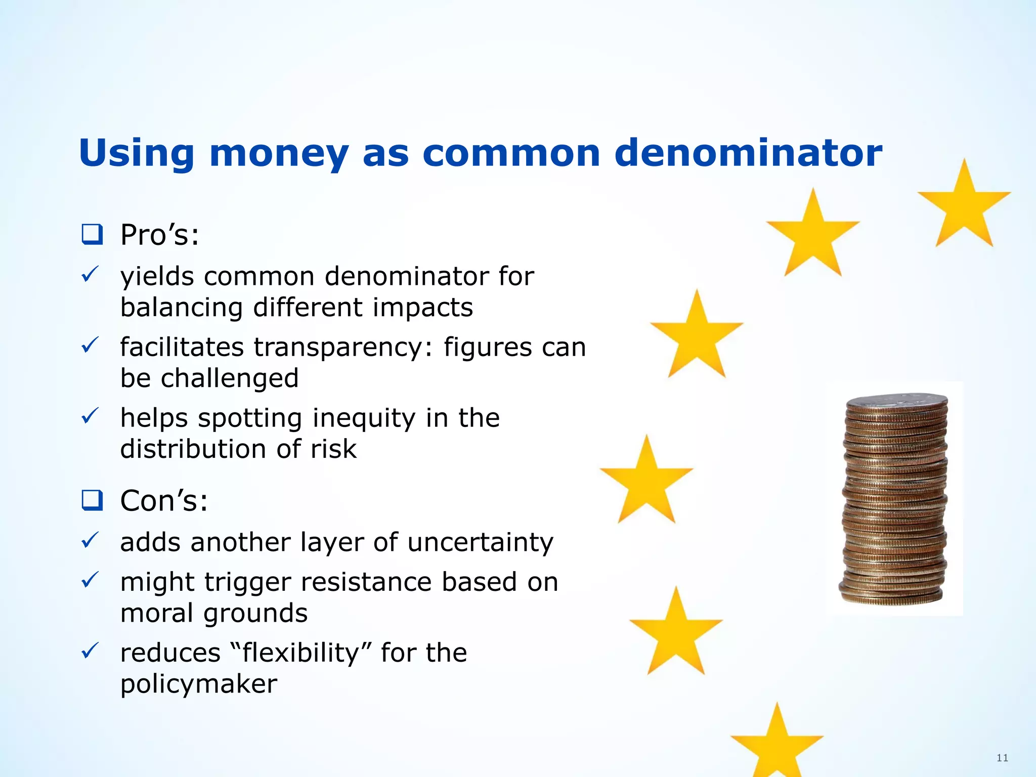 11
Using money as common denominator
 Pro’s:
 yields common denominator for
balancing different impacts
 facilitates transparency: figures can
be challenged
 helps spotting inequity in the
distribution of risk
 Con’s:
 adds another layer of uncertainty
 might trigger resistance based on
moral grounds
 reduces “flexibility” for the
policymaker
 