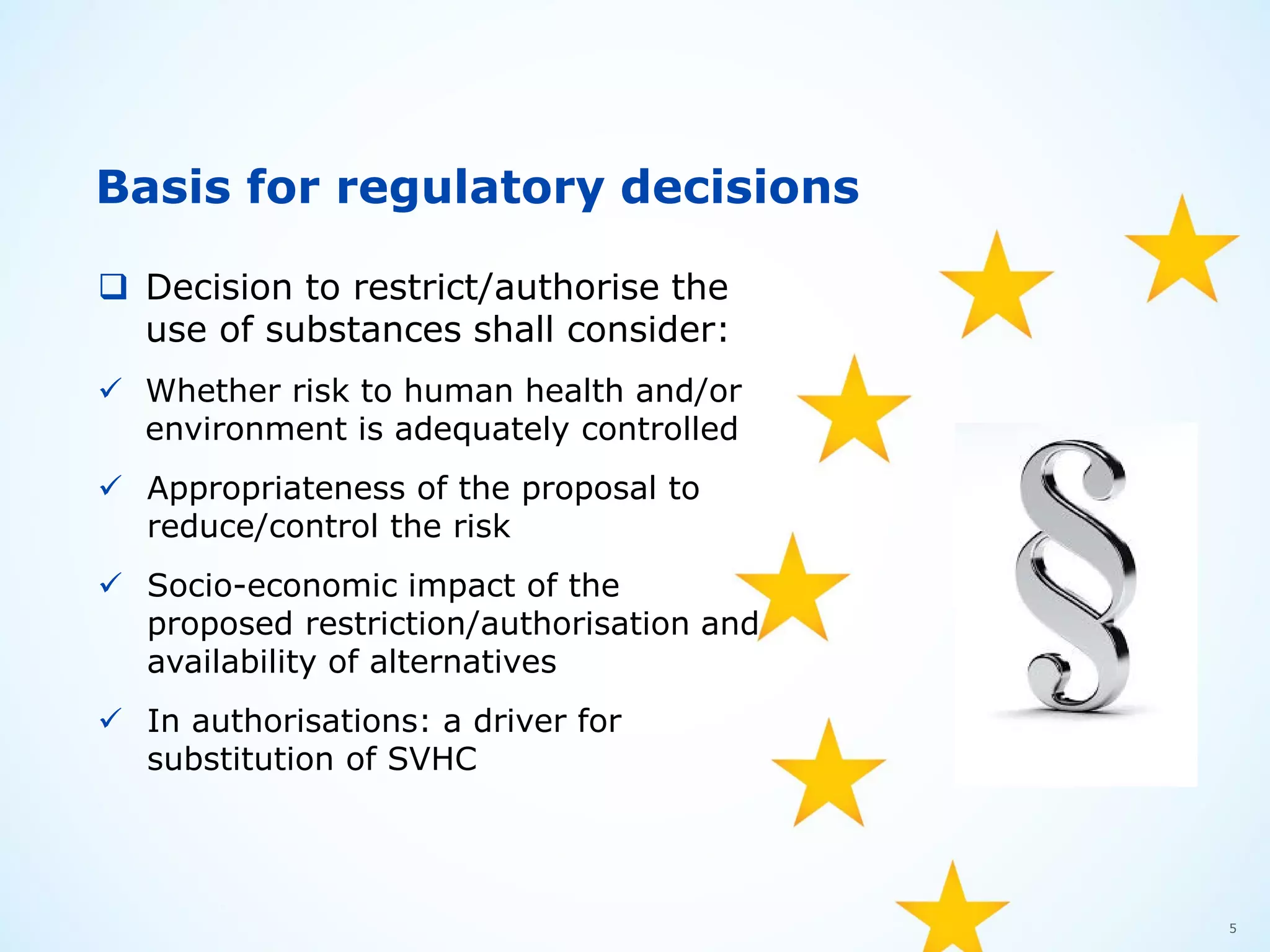 5
Basis for regulatory decisions
 Decision to restrict/authorise the
use of substances shall consider:
 Whether risk to human health and/or
environment is adequately controlled
 Appropriateness of the proposal to
reduce/control the risk
 Socio-economic impact of the
proposed restriction/authorisation and
availability of alternatives
 In authorisations: a driver for
substitution of SVHC
 