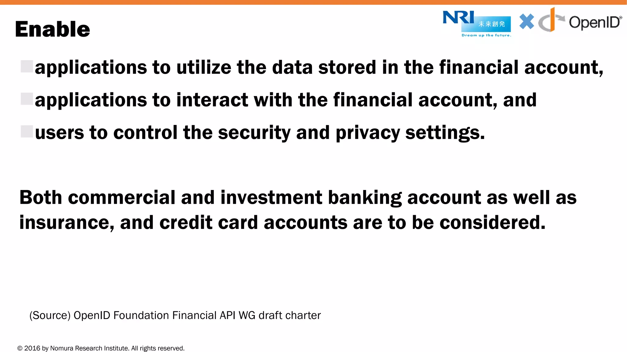 © 2016 by Nomura Research Institute. All rights reserved.
Copyright © 2016 Nat Sakimura. All Rights Reserved.
19
Enable
napplications to utilize the data stored in the financial account,
napplications to interact with the financial account, and
nusers to control the security and privacy settings.
Both commercial and investment banking account as well as
insurance, and credit card accounts are to be considered.
(Source) OpenID Foundation Financial API WG draft charter
 