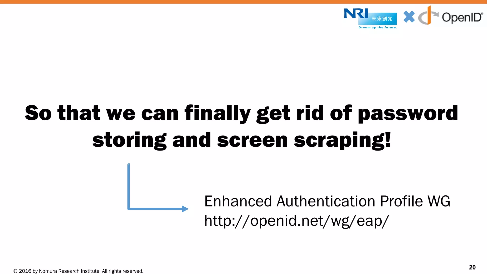 © 2016 by Nomura Research Institute. All rights reserved.
Copyright © 2016 Nat Sakimura. All Rights Reserved.
20
So that we can finally get rid of password
storing and screen scraping!
20
Enhanced Authentication Profile WG
http://openid.net/wg/eap/
 