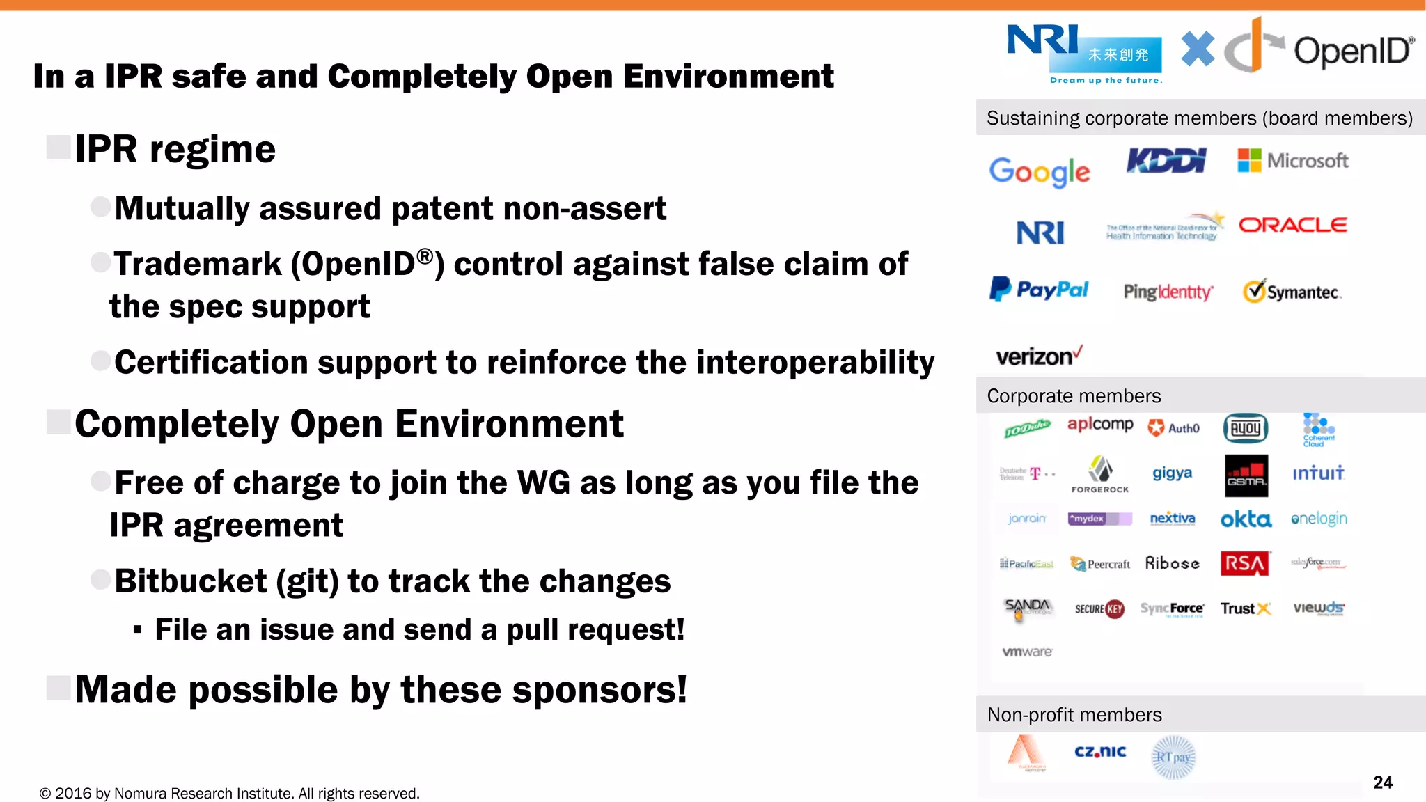 © 2016 by Nomura Research Institute. All rights reserved.
Copyright © 2016 Nat Sakimura. All Rights Reserved.
24
In a IPR safe and Completely Open Environment
nIPR regime
lMutually assured patent non-assert
lTrademark (OpenID®) control against false claim of
the spec support
lCertification support to reinforce the interoperability
nCompletely Open Environment
lFree of charge to join the WG as long as you file the
IPR agreement
lBitbucket (git) to track the changes
▪ File an issue and send a pull request!
nMade possible by these sponsors!
24
Sustaining corporate members (board members)
Corporate members
Non-profit members
 