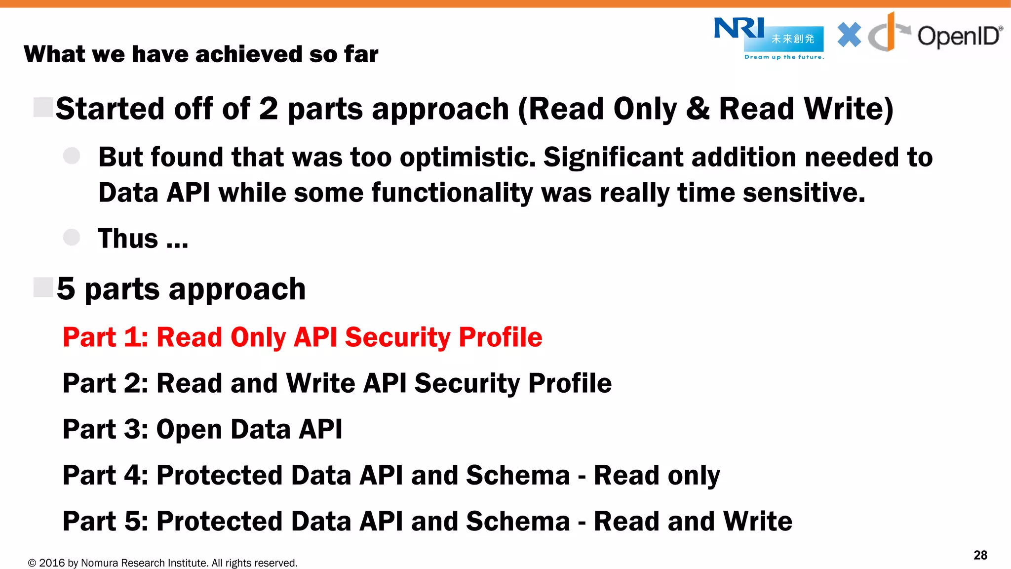 © 2016 by Nomura Research Institute. All rights reserved.
Copyright © 2016 Nat Sakimura. All Rights Reserved.
28
What we have achieved so far
nStarted off of 2 parts approach (Read Only & Read Write)
l But found that was too optimistic. Significant addition needed to
Data API while some functionality was really time sensitive.
l Thus …
n5 parts approach
Part 1: Read Only API Security Profile
Part 2: Read and Write API Security Profile
Part 3: Open Data API
Part 4: Protected Data API and Schema - Read only
Part 5: Protected Data API and Schema - Read and Write
28
 