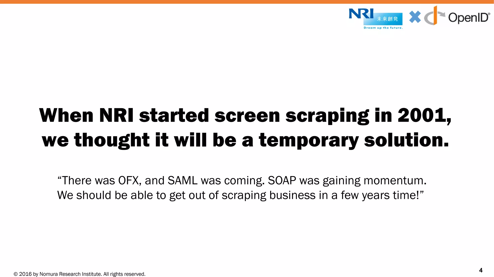 © 2016 by Nomura Research Institute. All rights reserved.
Copyright © 2016 Nat Sakimura. All Rights Reserved.
4
When NRI started screen scraping in 2001,
we thought it will be a temporary solution.
4
“There was OFX, and SAML was coming. SOAP was gaining momentum.
We should be able to get out of scraping business in a few years time!”
 