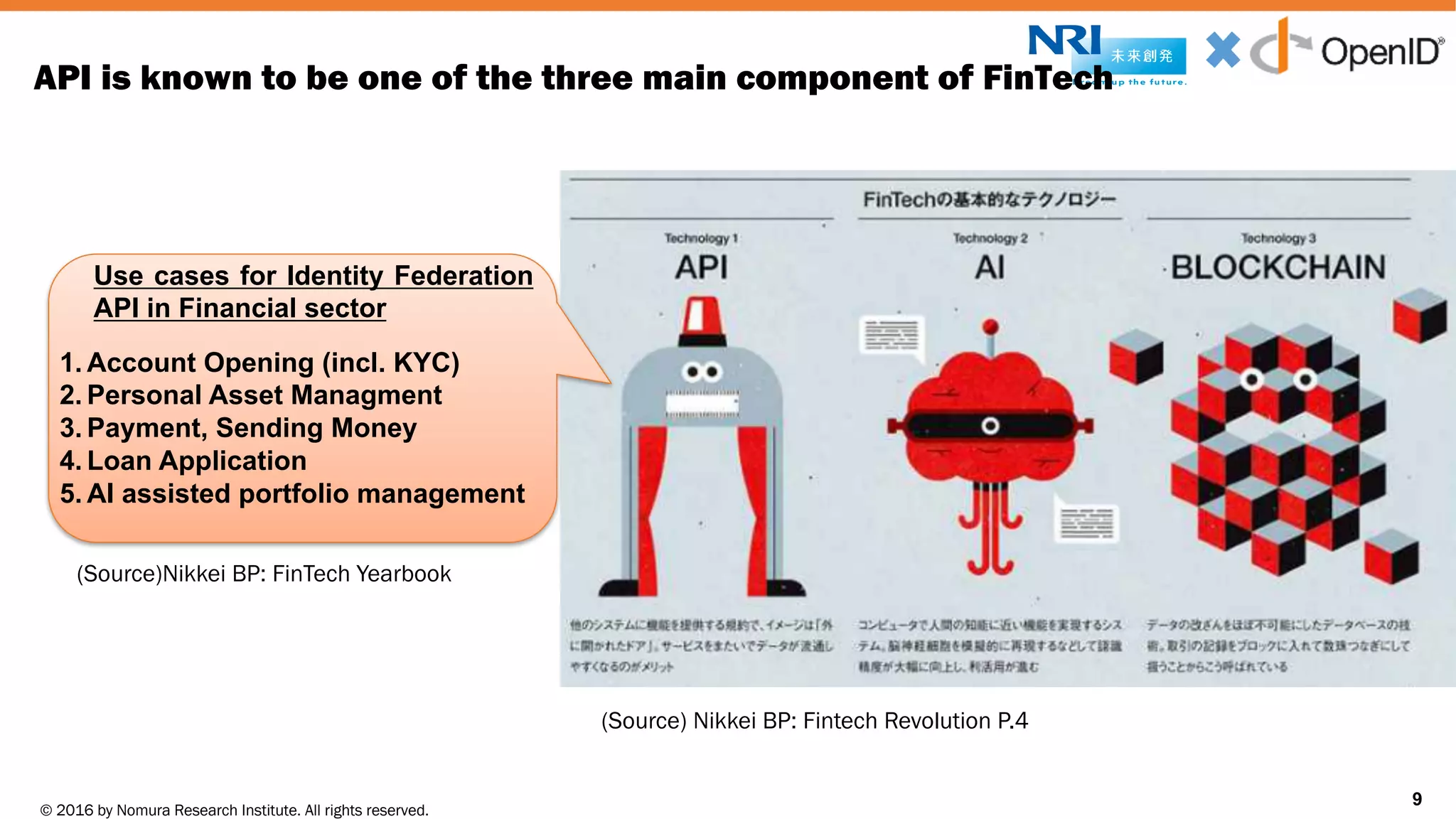 © 2016 by Nomura Research Institute. All rights reserved.
Copyright © 2016 Nat Sakimura. All Rights Reserved.
9
API is known to be one of the three main component of FinTech
9
Use cases for Identity Federation
API in Financial sector
1. Account Opening (incl. KYC)
2. Personal Asset Managment
3. Payment, Sending Money
4. Loan Application
5. AI assisted portfolio management
(Source) Nikkei BP: Fintech Revolution P.4
(Source)Nikkei BP: FinTech Yearbook
 