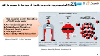 © 2016 by Nomura Research Institute. All rights reserved.
Copyright © 2016 Nat Sakimura. All Rights Reserved.
9
API is known to be one of the three main component of FinTech
9
Use cases for Identity Federation
API in Financial sector
1. Account Opening (incl. KYC)
2. Personal Asset Managment
3. Payment, Sending Money
4. Loan Application
5. AI assisted portfolio management
(Source) Nikkei BP: Fintech Revolution P.4
(Source)Nikkei BP: FinTech Yearbook
 