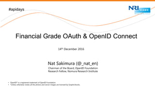 Nomura Research Institute
Nat Sakimura (@_nat_en)
Chairman of the Board, OpenID Foundation
Research Fellow, Nomura Research Institute
#apidays
Financial Grade OAuth & OpenID Connect
• OpenID® is a registered trademark of OpenID Foundation.
• *Unless otherwise noted, all the photos and vector images are licensed by GraphicStocks.
14th December 2016
 