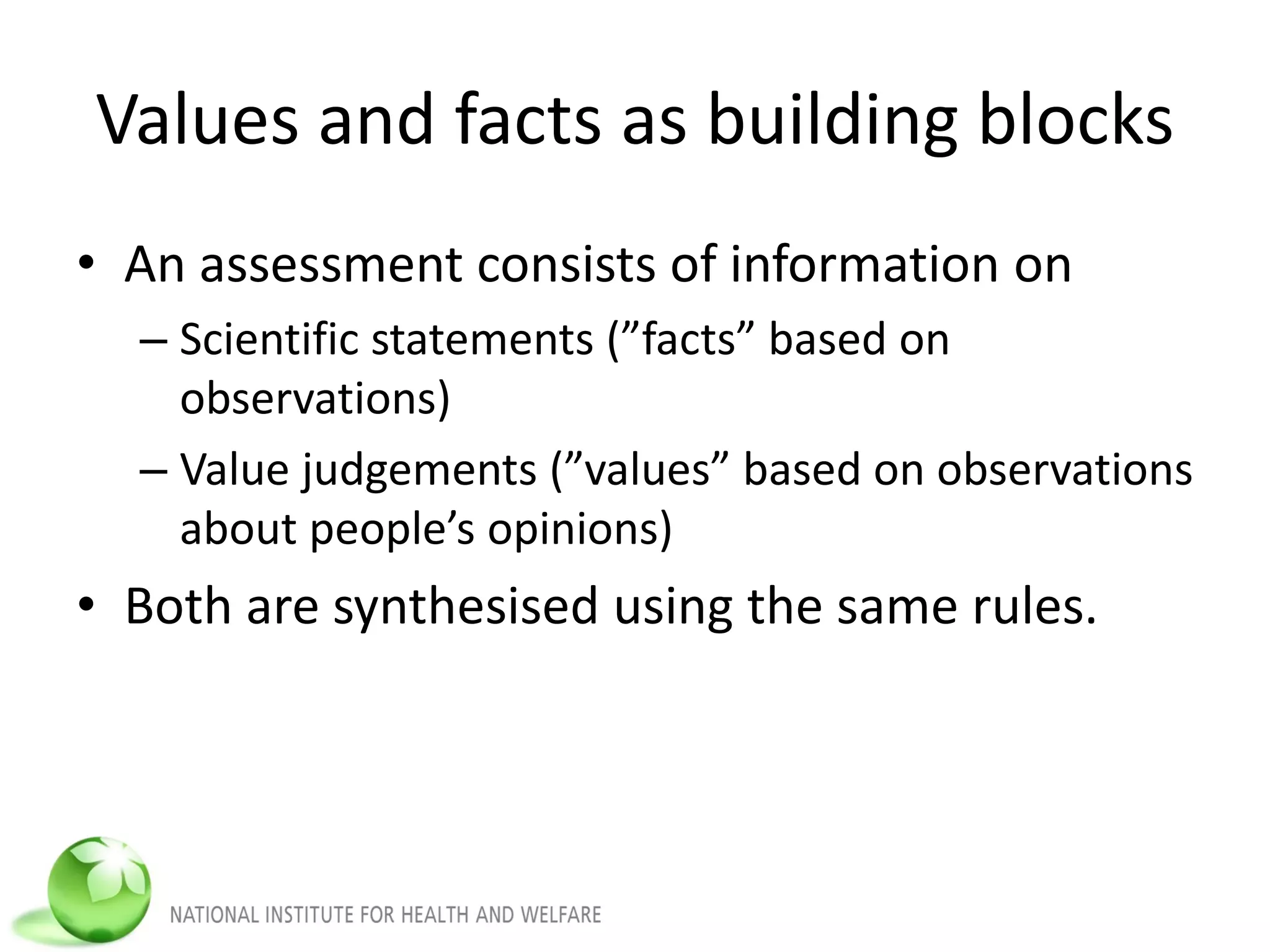 Values and facts as building blocks
• An assessment consists of information on
– Scientific statements (”facts” based on
observations)
– Value judgements (”values” based on observations
about people’s opinions)
• Both are synthesised using the same rules.
 