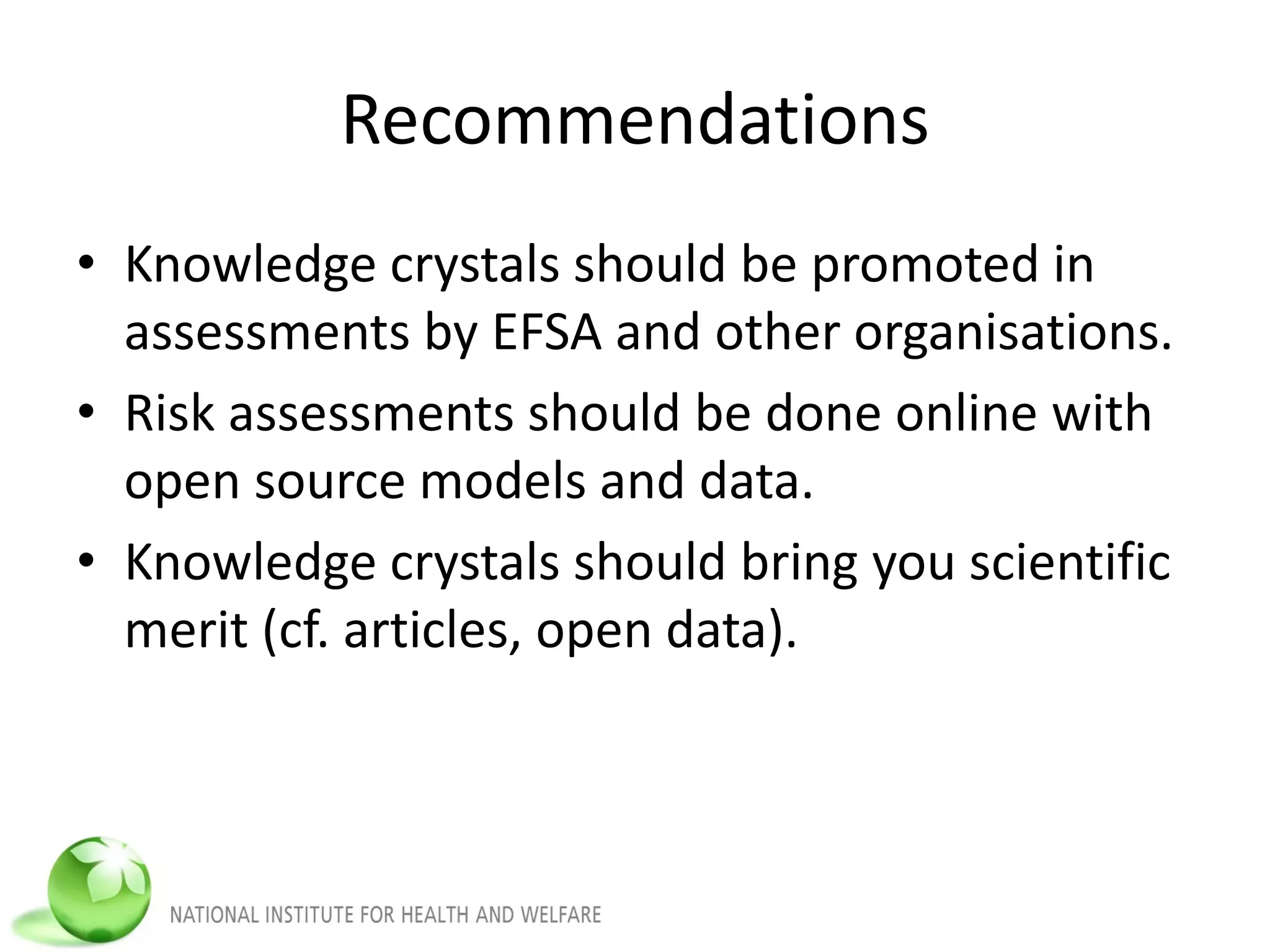 Recommendations
• Knowledge crystals should be promoted in
assessments by EFSA and other organisations.
• Risk assessments should be done online with
open source models and data.
• Knowledge crystals should bring you scientific
merit (cf. articles, open data).
 