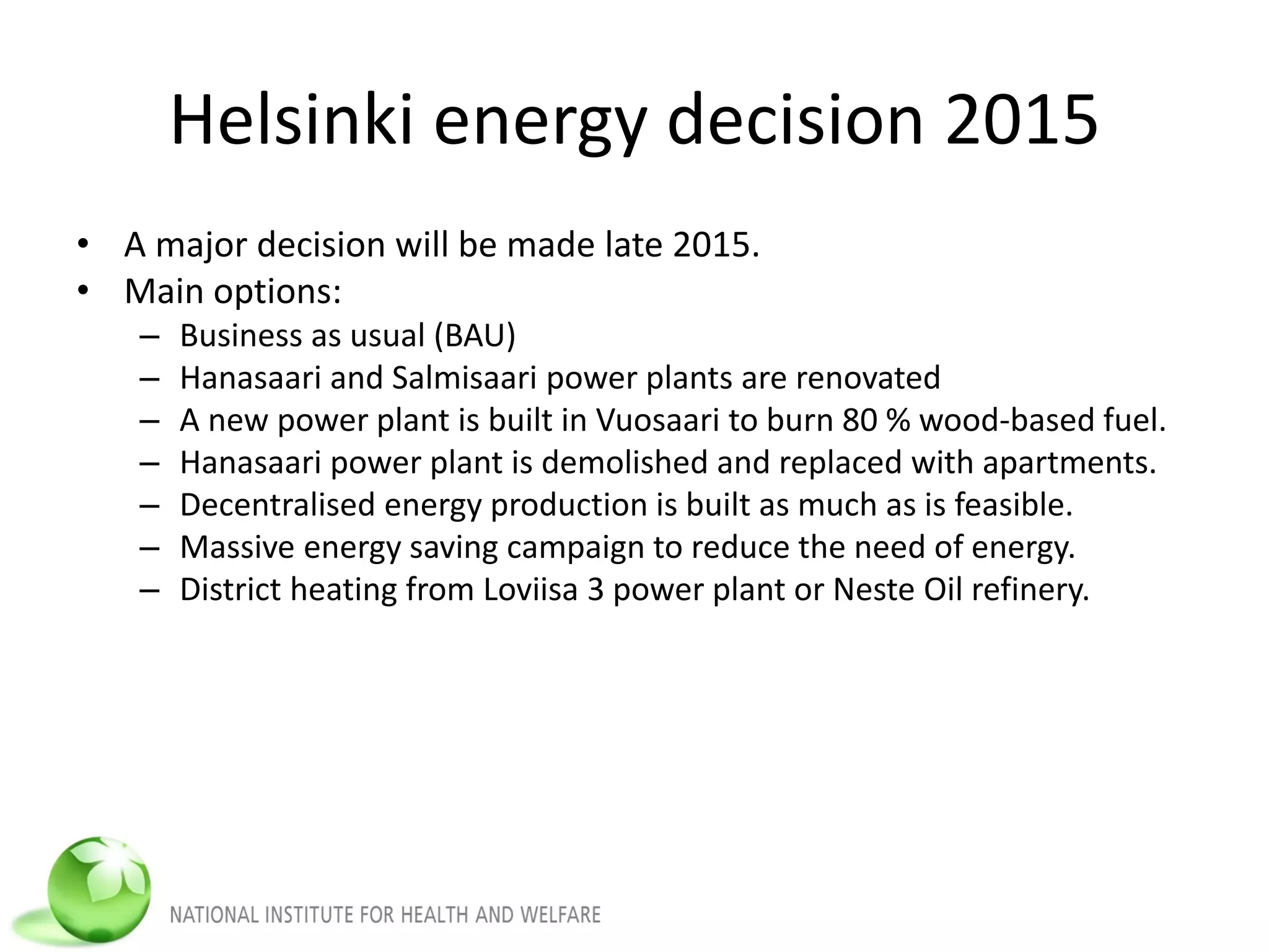 Helsinki energy decision 2015
• A major decision will be made late 2015.
• Main options:
– Business as usual (BAU)
– Hanasaari and Salmisaari power plants are renovated
– A new power plant is built in Vuosaari to burn 80 % wood-based fuel.
– Hanasaari power plant is demolished and replaced with apartments.
– Decentralised energy production is built as much as is feasible.
– Massive energy saving campaign to reduce the need of energy.
– District heating from Loviisa 3 power plant or Neste Oil refinery.
 