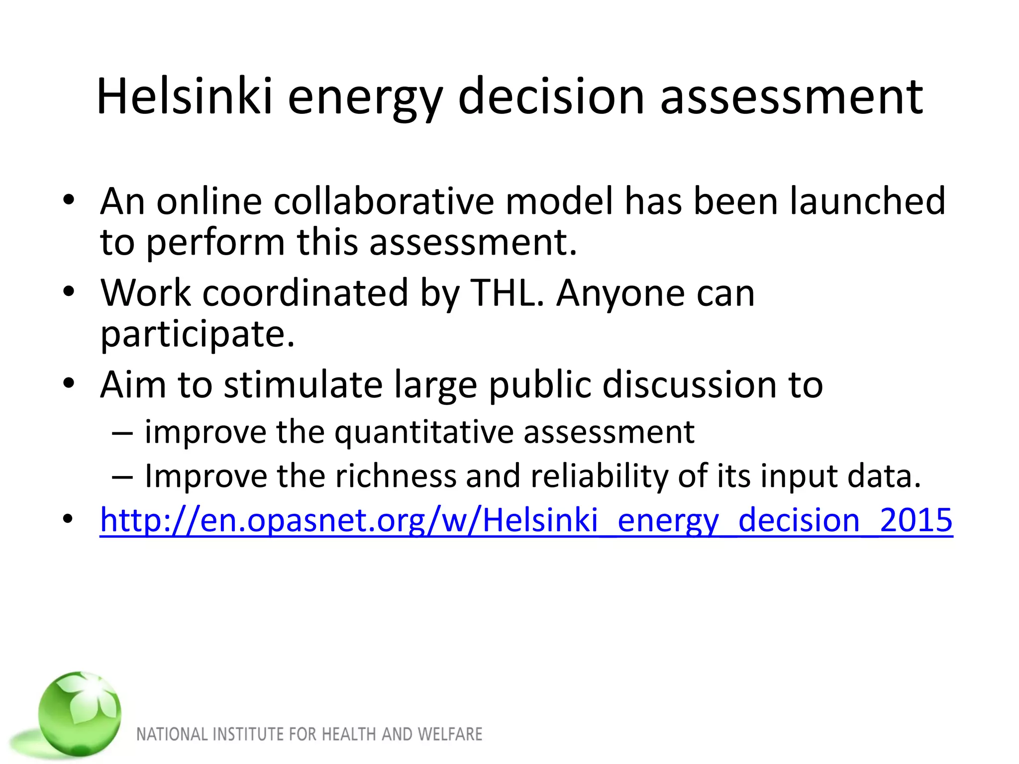Helsinki energy decision assessment
• An online collaborative model has been launched
to perform this assessment.
• Work coordinated by THL. Anyone can
participate.
• Aim to stimulate large public discussion to
– improve the quantitative assessment
– Improve the richness and reliability of its input data.
• http://en.opasnet.org/w/Helsinki_energy_decision_2015
 