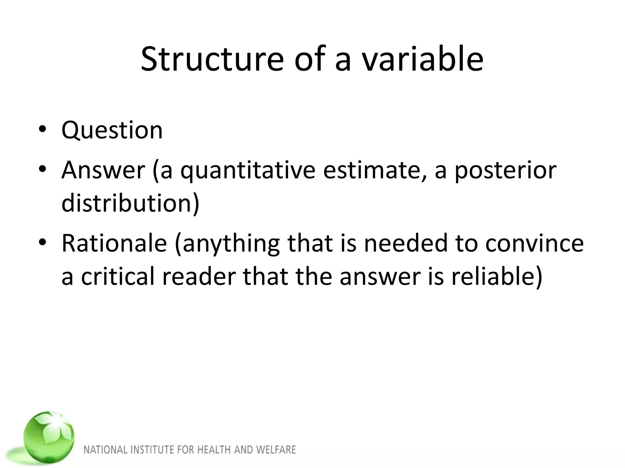Structure of a variable
• Question
• Answer (a quantitative estimate, a posterior
distribution)
• Rationale (anything that is needed to convince
a critical reader that the answer is reliable)
 