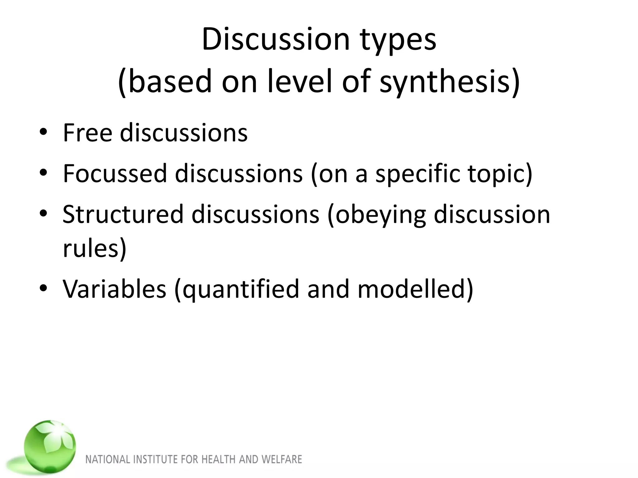 Discussion types
(based on level of synthesis)
• Free discussions
• Focussed discussions (on a specific topic)
• Structured discussions (obeying discussion
rules)
• Variables (quantified and modelled)
 