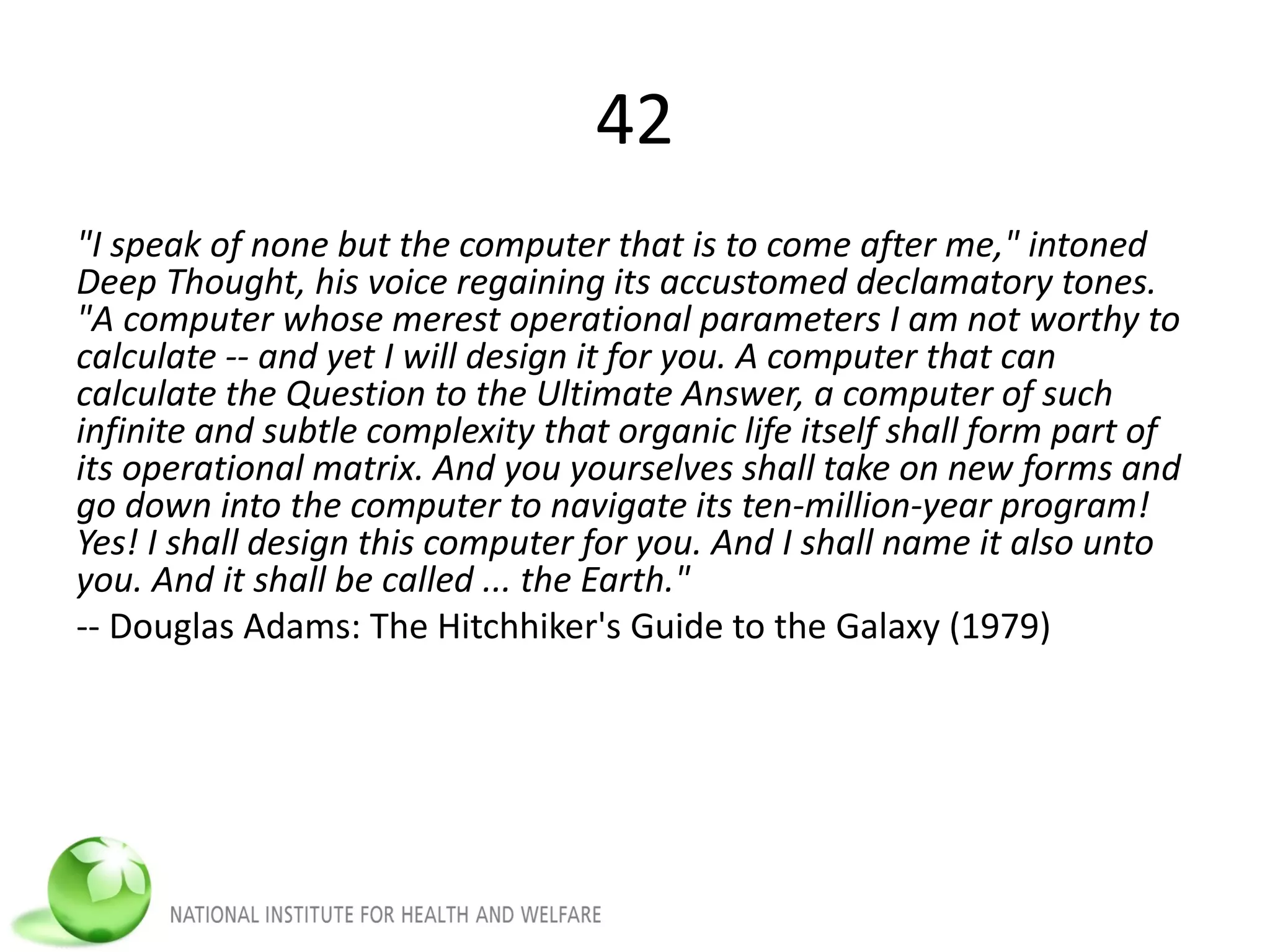 42
"I speak of none but the computer that is to come after me," intoned
Deep Thought, his voice regaining its accustomed declamatory tones.
"A computer whose merest operational parameters I am not worthy to
calculate -- and yet I will design it for you. A computer that can
calculate the Question to the Ultimate Answer, a computer of such
infinite and subtle complexity that organic life itself shall form part of
its operational matrix. And you yourselves shall take on new forms and
go down into the computer to navigate its ten-million-year program!
Yes! I shall design this computer for you. And I shall name it also unto
you. And it shall be called ... the Earth."
-- Douglas Adams: The Hitchhiker's Guide to the Galaxy (1979)
 