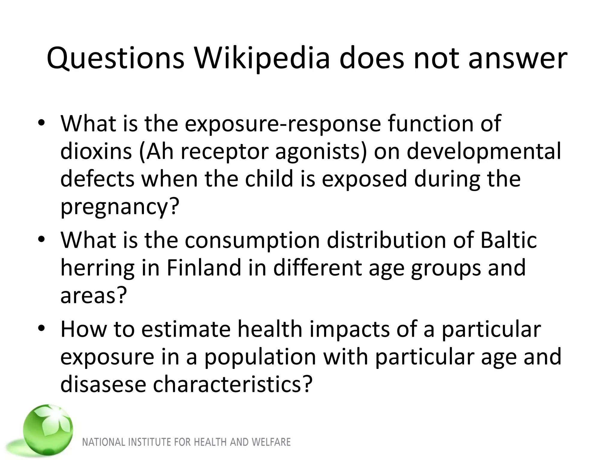Questions Wikipedia does not answer
• What is the exposure-response function of
dioxins (Ah receptor agonists) on developmental
defects when the child is exposed during the
pregnancy?
• What is the consumption distribution of Baltic
herring in Finland in different age groups and
areas?
• How to estimate health impacts of a particular
exposure in a population with particular age and
disasese characteristics?
 