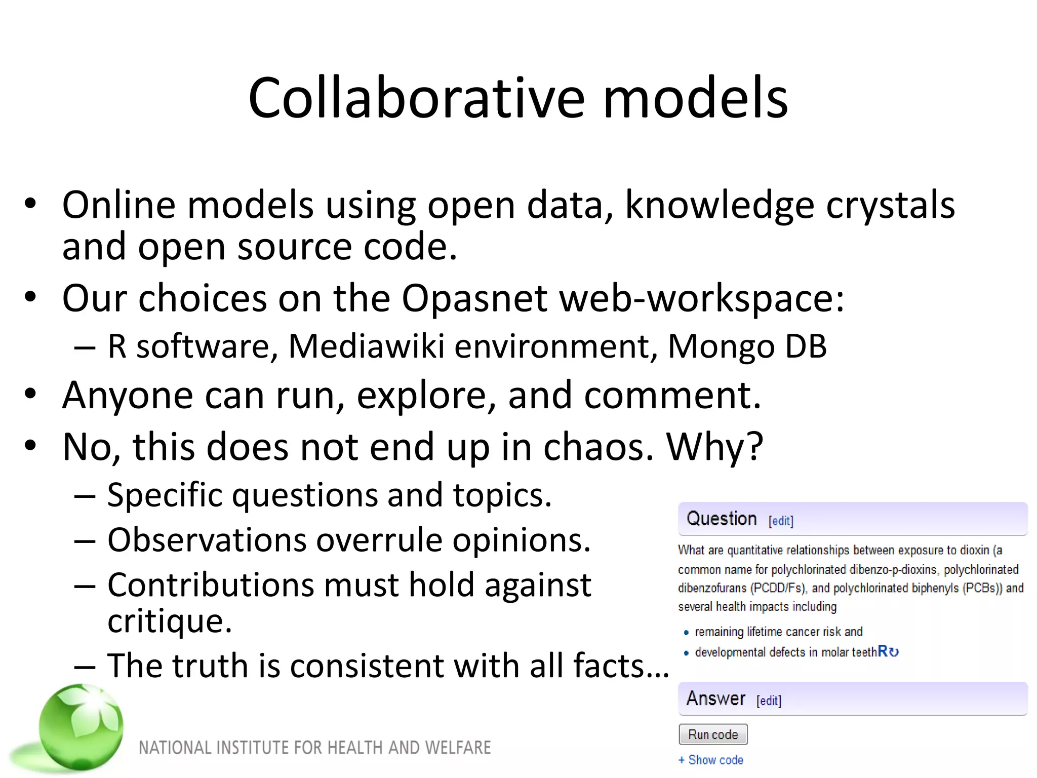 Collaborative models
• Online models using open data, knowledge crystals
and open source code.
• Our choices on the Opasnet web-workspace:
– R software, Mediawiki environment, Mongo DB
• Anyone can run, explore, and comment.
• No, this does not end up in chaos. Why?
– Specific questions and topics.
– Observations overrule opinions.
– Contributions must hold against
critique.
– The truth is consistent with all facts…
 