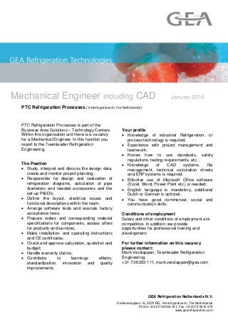 Mechanical Engineer including CAD January 2016
GEA Refrigeration Netherlands N.V.
De Beverspijken 7a, 5221 EE, ‘s-Hertogenbosch, The Netherlands
Phone +31(0)73 6203 161, Fax +31(0)73 6210 376
www.gearefrigeration.com
PTC Refrigeration Processes (‘s-Hertogenbosch, the Netherlands)
PTC Refrigeration Processes is part of the
Business Area Solutions – Technology Centers.
Within this organisation unit there is a vacancy
for a Mechanical Engineer. In this function you
report to the Teamleader Refrigeration
Engineering.
The Position
 Study, interpret and discuss the design data,
create and monitor project planning;
 Responsible for design and realization of
refrigeration diagrams, calculation of pipe
diameters and needed accessories and the
set-up P&ID’s;
 Define the layout, electrical issues and
functional descriptions within the team;
 Arrange software tests and execute factory
acceptance tests;
 Prepare orders and corresponding material
specifications for components, assess offers
for products and services;
 Make installation- and operating instructions
and CE certificates;
 Check and approve calculation, quotation and
budget;
 Handle warranty claims;
 Contribute to learnings effects;
standardization, innovation and quality
improvements
Your profile
 Knowledge of industrial Refrigeration, or
process technology is required;
 Experience with project management and
teamwork;
 Knows how to use standards, safety
regulations, testing requirements, etc.;
 Knowledge of CAD systems, file
management, technical calculation sheets
and ERP systems is required;
 Effective use of Microsoft Office software
(Excel, Word, Power Point etc.) is needed;
 English language is mandatory, additional
Dutch or German is optional;
 You have good commercial, social and
communication skills;
Conditions of employment
Salary and other conditions of employment are
competitive. In addition, we provide
opportunities for professional training and
development.
For further information on this vacancy
please contact:
Mark Verstappen, Teamleader Refrigeration
Engineering
+31 73 6203 111, mark.verstappen@gea.com
 