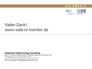 Vielen Dank!
www.web-tv-monitor.de
Goldmedia GmbH Strategy Consulting
Prof. Dr. Klaus Goldhammer | Mathias Birkel | Christine Link
Oranienburger Str. 27 | 10117 Berlin-Mitte | Germany
Tel. +4930-246 266-0 | Info[at]Goldmedia.de | www.Goldmedia.com
Bertram Gugel info@gugelproductions.de
55
 