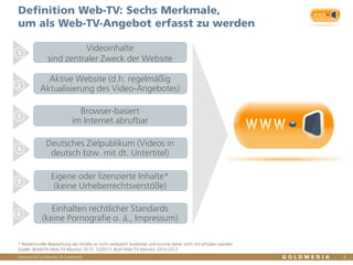 Vertraulich/Confidential, © Goldmedia
Definition Web-TV: Sechs Merkmale,
um als Web-TV-Angebot erfasst zu werden
4
1
2
3
4
5
6
* Redaktionelle Bearbeitung der Inhalte ist nicht verlässlich kodierbar und konnte daher nicht mit erhoben werden
Quelle: BLM/LFK-Web-TV-Monitor 2015, 12/2015, BLM-Web-TV-Monitor 2010-2012
Aktive Website (d.h. regelmäßig
Aktualisierung des Video-Angebotes)
Browser-basiert
im Internet abrufbar
Deutsches Zielpublikum (Videos in
deutsch bzw. mit dt. Untertitel)
Eigene oder lizenzierte Inhalte*
(keine Urheberrechtsverstöße)
Einhalten rechtlicher Standards
(keine Pornografie o. ä., Impressum)
Videoinhalte
sind zentraler Zweck der Website
 