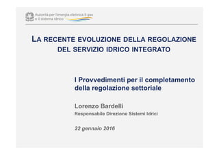 I Provvedimenti per il completamento
della regolazione settoriale
Lorenzo Bardelli
Responsabile Direzione Sistemi Idrici
22 gennaio 2016
LA RECENTE EVOLUZIONE DELLA REGOLAZIONE
DEL SERVIZIO IDRICO INTEGRATO
 